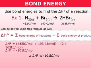 BOND ENERGY
Use bond energies to find the ΔH° of a reaction:
432kJ/mol 193kJ/mol 363kJ/mol
ΔH° = Σ bond energy of reactants – Σ bond energy of products
Can be solved using this formula as well
ΔH° = (432kJ/mol + 193 kJ/mol) – (2 x
363kJ/mol)
ΔH° = -101kJ/mol
.: ΔH° is -101kJ/mol
Ex 1. H2(g) + Br2(g)  2HBr(g)
 