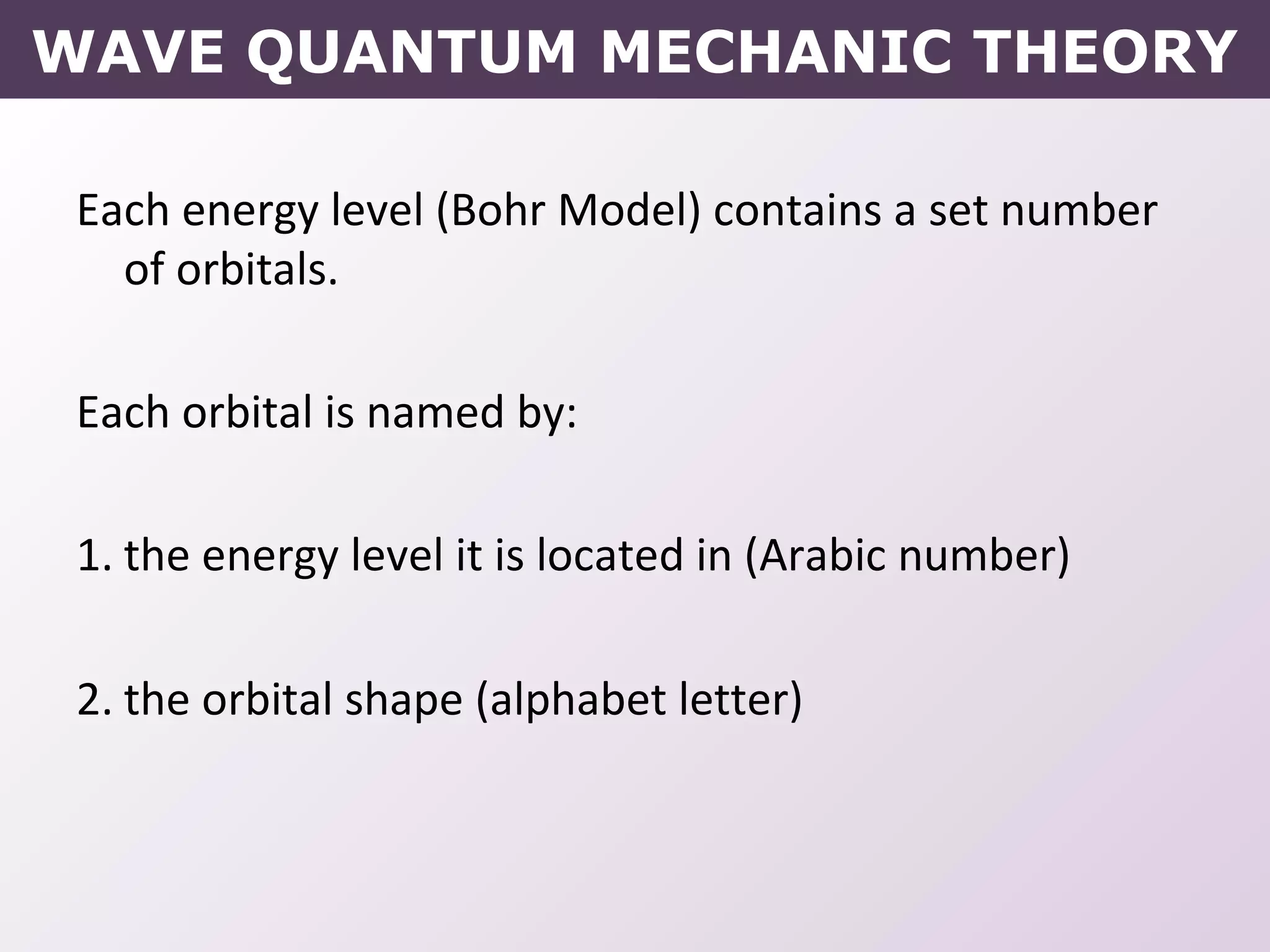 WAVE QUANTUM MECHANIC THEORY
Each energy level (Bohr Model) contains a set number
of orbitals.
Each orbital is named by:
1. the energy level it is located in (Arabic number)
2. the orbital shape (alphabet letter)
 