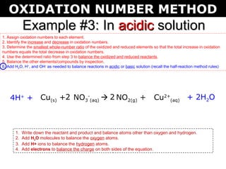 OXIDATION NUMBER METHOD
            Example #3: In acidic solution
1. Assign oxidation numbers to each element.
2. Identify the increase and decrease in oxidation numbers.
3. Determine the smallest whole-number ratio of the oxidized and reduced elements so that the total increase in oxidation
numbers equals the total decrease in oxidation numbers.
4. Use the determined ratio from step 3 to balance the oxidized and reduced reactants.
5. Balance the other elements/compounds by inspection.
6. Add H2O, H+, and OH- as needed to balance reactions in acidic or basic solution (recall the half-reaction method rules)




    4H+ + Cu(s) +2 NO3-(aq)  2 NO2(g) +                                             Cu2+(aq) + 2H2O



       1.   Write down the reactant and product and balance atoms other than oxygen and hydrogen.
       2.   Add H2O molecules to balance the oxygen atoms.
       3.   Add H+ ions to balance the hydrogen atoms.
       4.   Add electrons to balance the charge on both sides of the equation.
 