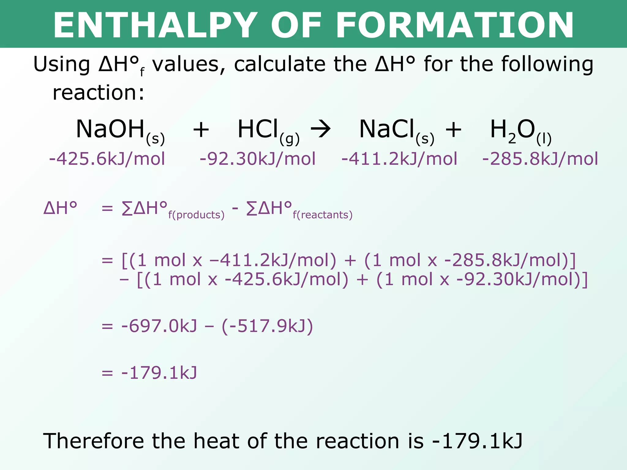 ENTHALPY OF FORMATION Using  Δ H° f  values, calculate the  Δ H° for the following reaction: NaOH (s)   +  HCl (g)      NaCl (s)  +  H 2 O (l) -425.6kJ/mol   -92.30kJ/mol  -411.2kJ/mol  -285.8kJ/mol Δ H° = ∑ Δ H° f(products)  - ∑ Δ H° f(reactants) = [(1 mol x –411.2kJ/mol) + (1 mol x -285.8kJ/mol)]    – [(1 mol x -425.6kJ/mol) + (1 mol x -92.30kJ/mol)] = -697.0kJ – (-517.9kJ) = -179.1kJ Therefore the heat of the reaction is -179.1kJ 