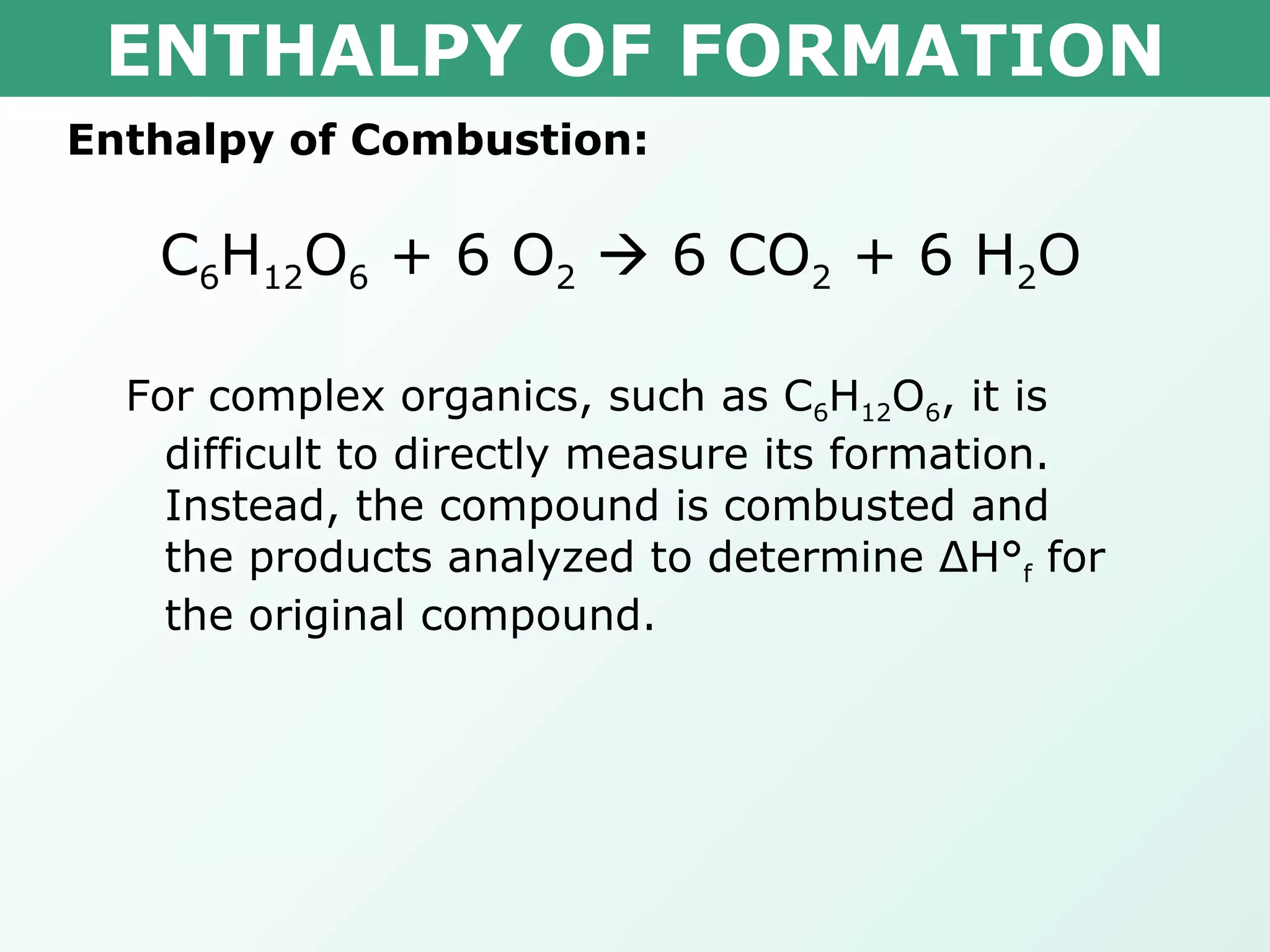 ENTHALPY OF FORMATION Enthalpy of Combustion: C 6 H 12 O 6  + 6 O 2     6 CO 2  + 6 H 2 O   For complex organics, such as C 6 H 12 O 6 , it is difficult to directly measure its formation.  Instead, the compound is combusted and the products analyzed to determine  Δ H° f  for the original compound. 