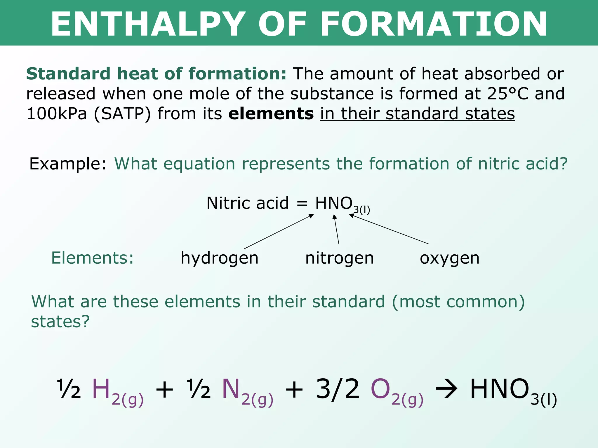 ENTHALPY OF FORMATION Standard heat of formation:  The amount of heat absorbed or released when one mole of the substance is formed at 25°C and 100kPa (SATP) from its  elements   in their standard states Example:  What equation represents the formation of nitric acid? Nitric acid = HNO 3(l) hydrogen nitrogen oxygen Elements: What are these elements in their standard (most common) states? ½  H 2(g)  + ½  N 2(g)  + 3/2  O 2(g)     HNO 3(l) 