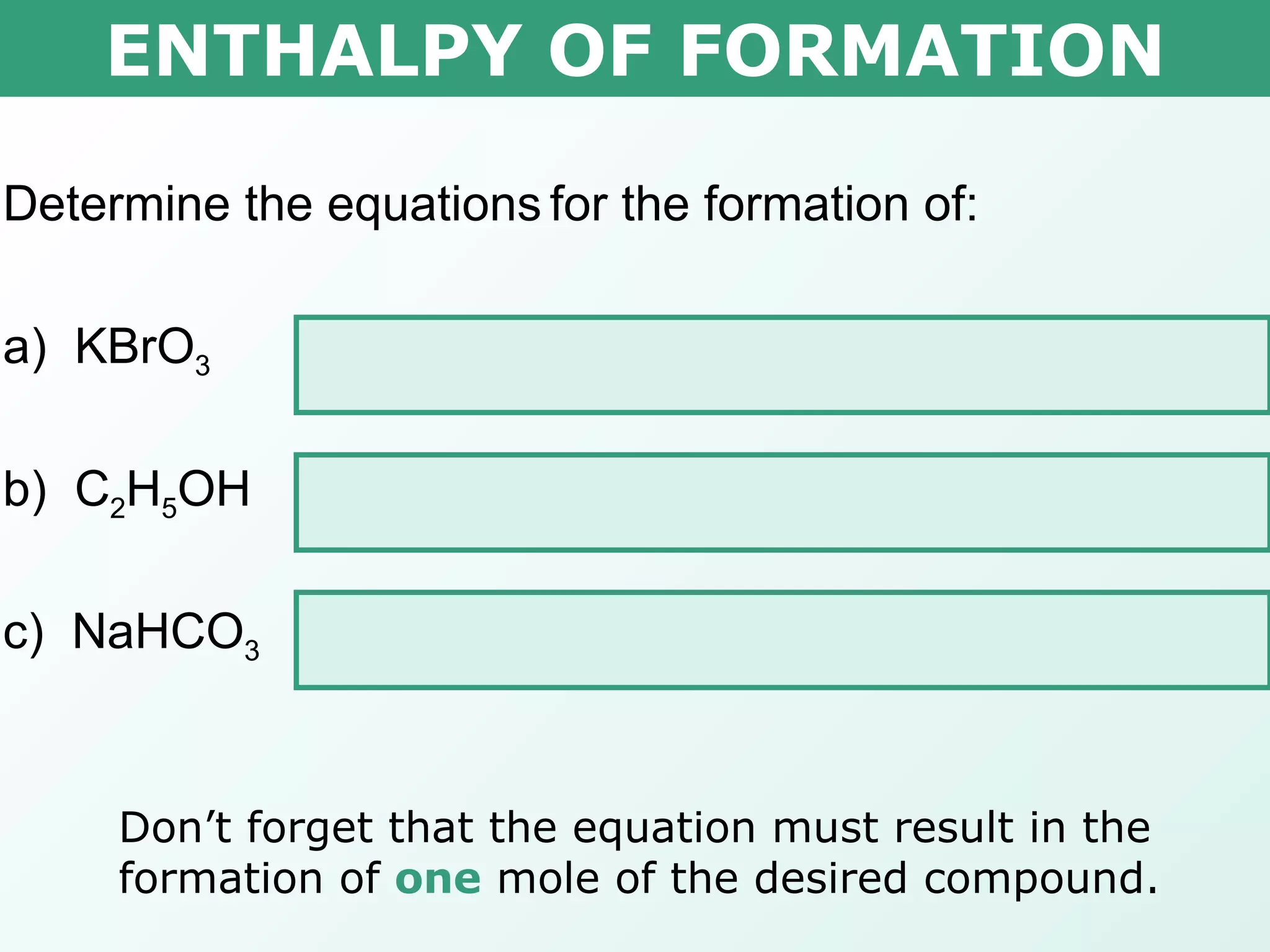 ENTHALPY OF FORMATION Determine the equations   for the formation of: a)  KBrO 3   K (s)  + ½ Br 2(l)  + 3/2 O 2(g)     KBrO 3(s) b)  C 2 H 5 OH  2C (s)  + 3H 2(g)  + 1/2O 2(g)     C 2 H 5 OH (l) c)  NaHCO 3  Na (s)  + ½H 2(g)  + C (s)  + 3/2O 2(g)     NaHCO 3(s) Don’t forget that the equation must result in the formation of  one  mole of the desired compound. 