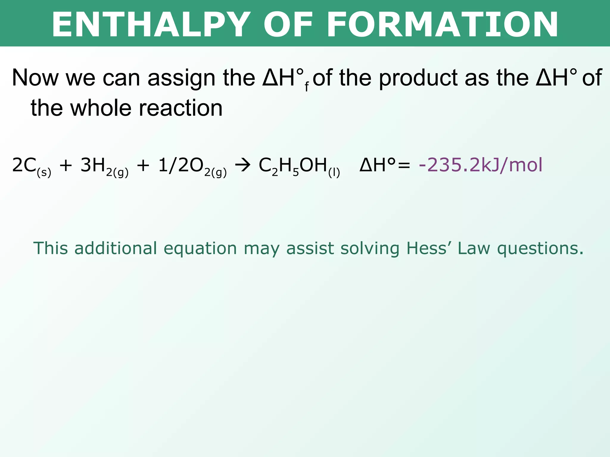 ENTHALPY OF FORMATION Now we can assign the  Δ H° f  of the product as the  Δ H°   of the whole reaction 2C (s)  + 3H 2(g)  + 1/2O 2(g)     C 2 H 5 OH (l)  Δ H°=  -235.2kJ/mol This additional equation may assist solving Hess’ Law questions. 