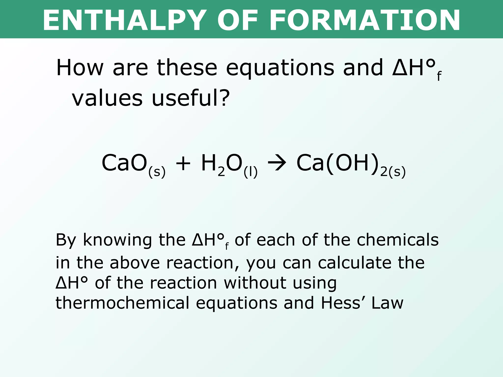 ENTHALPY OF FORMATION How are these equations and  Δ H° f  values useful? CaO (s)  + H 2 O (l)     Ca(OH) 2(s) By knowing the  Δ H° f  of each of the chemicals in the above reaction, you can calculate the  Δ H° of the reaction without using thermochemical equations and Hess’ Law 