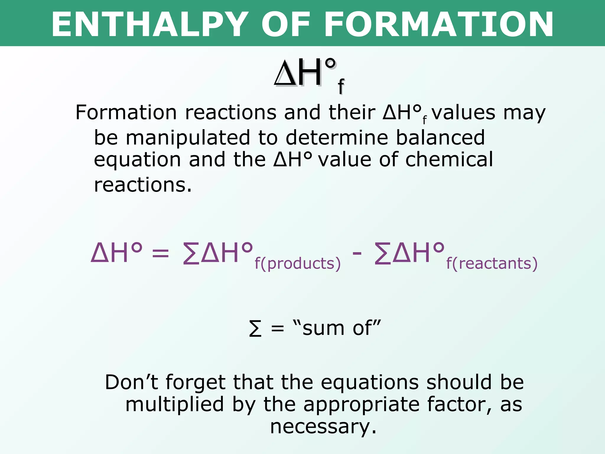ENTHALPY OF FORMATION  H° f Formation reactions and their  Δ H° f  values may be manipulated to determine balanced equation and the  Δ H°   value of chemical reactions. Δ H°   = ∑ Δ H° f(products)  - ∑ Δ H° f(reactants) ∑  = “sum of” Don’t forget that the equations should be multiplied by the appropriate factor, as necessary. 