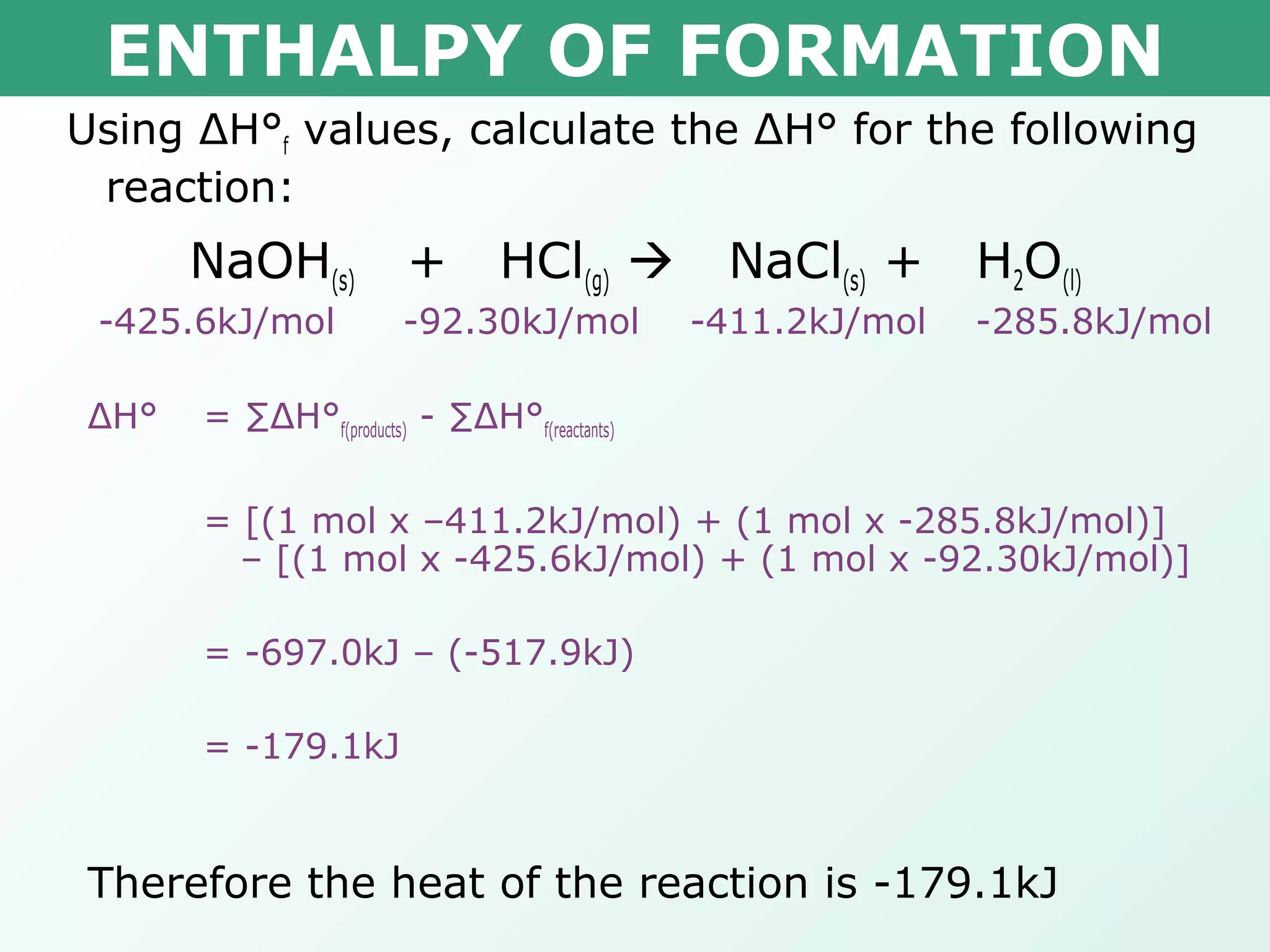 ENTHALPY OF FORMATION
Using ΔH°f values, calculate the ΔH° for the following
reaction:
NaOH(s) + HCl(g)  NaCl(s) + H2O(l)
-425.6kJ/mol -92.30kJ/mol -411.2kJ/mol -285.8kJ/mol
ΔH° = ∑ΔH°f(products) - ∑ΔH°f(reactants)
= [(1 mol x –411.2kJ/mol) + (1 mol x -285.8kJ/mol)]
– [(1 mol x -425.6kJ/mol) + (1 mol x -92.30kJ/mol)]
= -697.0kJ – (-517.9kJ)
= -179.1kJ
Therefore the heat of the reaction is -179.1kJ
 