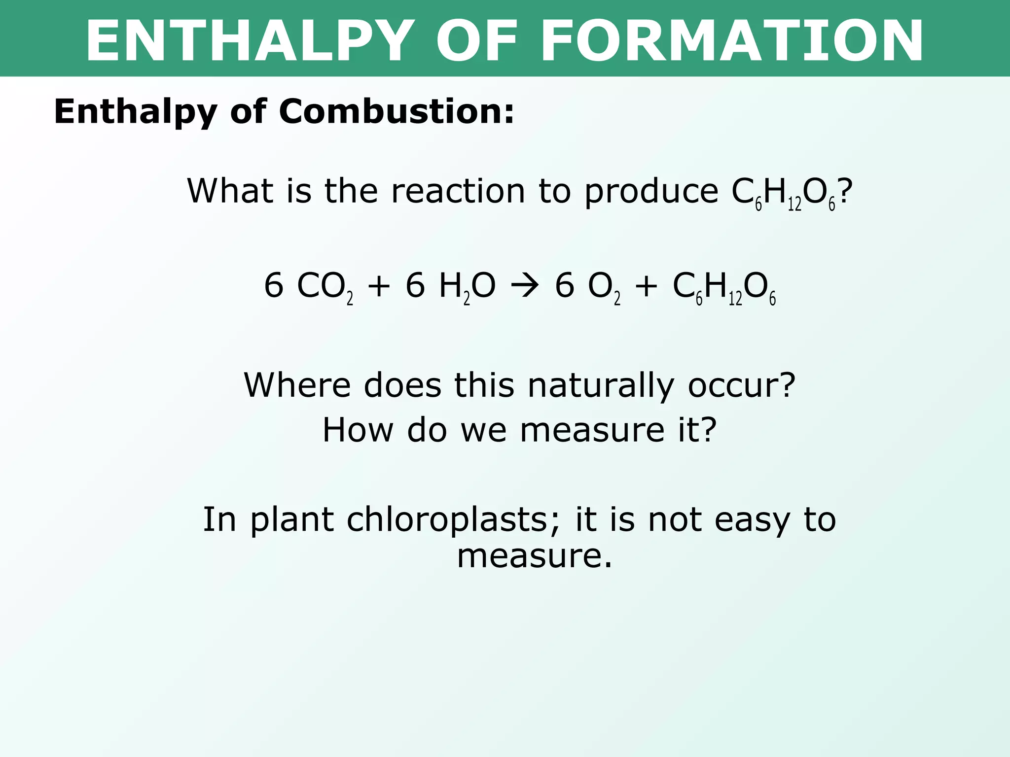 ENTHALPY OF FORMATION
Enthalpy of Combustion:
What is the reaction to produce C6H12O6?
6 CO2 + 6 H2O  6 O2 + C6H12O6
Where does this naturally occur?
How do we measure it?
In plant chloroplasts; it is not easy to
measure.
 