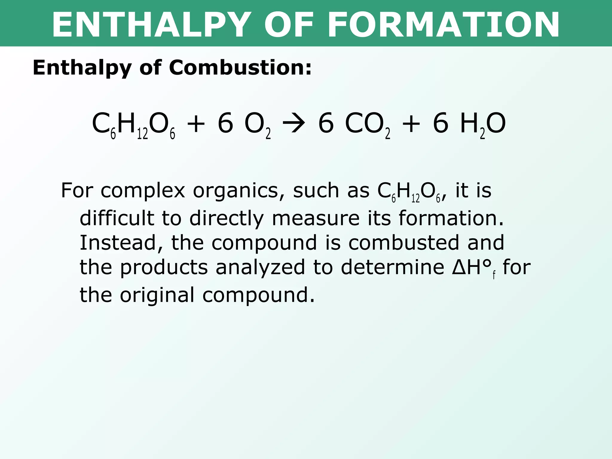 ENTHALPY OF FORMATION
Enthalpy of Combustion:
C6H12O6 + 6 O2  6 CO2 + 6 H2O
For complex organics, such as C6H12O6, it is
difficult to directly measure its formation.
Instead, the compound is combusted and
the products analyzed to determine ΔH°f for
the original compound.
 