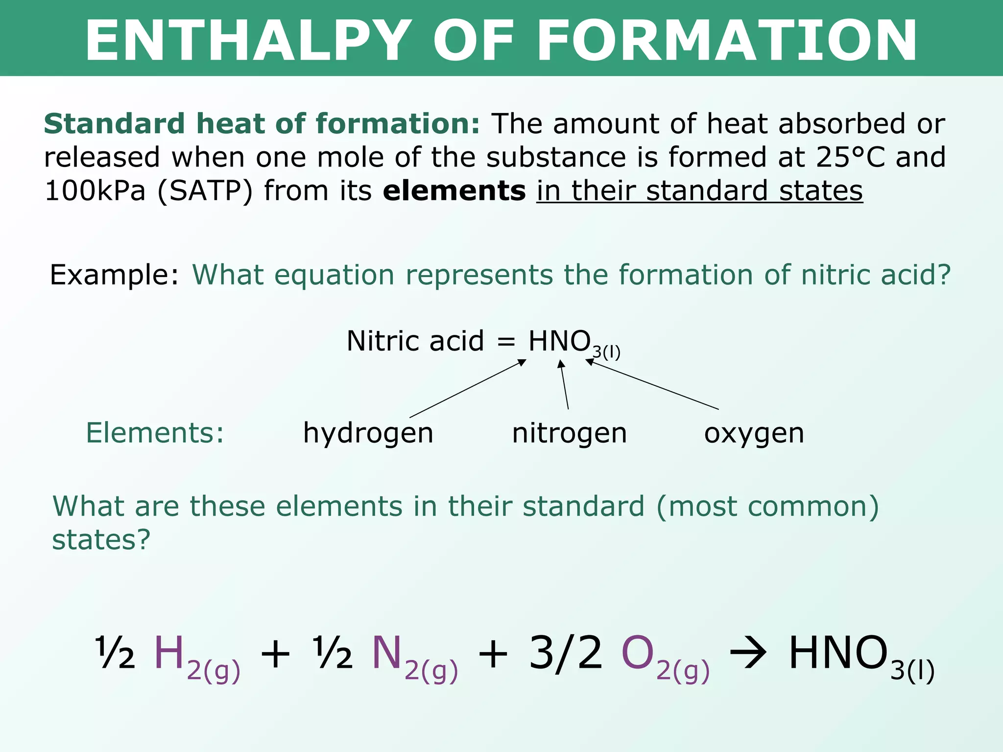 ENTHALPY OF FORMATION
Standard heat of formation: The amount of heat absorbed or
released when one mole of the substance is formed at 25°C and
100kPa (SATP) from its elements in their standard states
Example: What equation represents the formation of nitric acid?
Nitric acid = HNO3(l)
hydrogen nitrogen oxygenElements:
What are these elements in their standard (most common)
states?
½ H2(g) + ½ N2(g) + 3/2 O2(g)  HNO3(l)
 