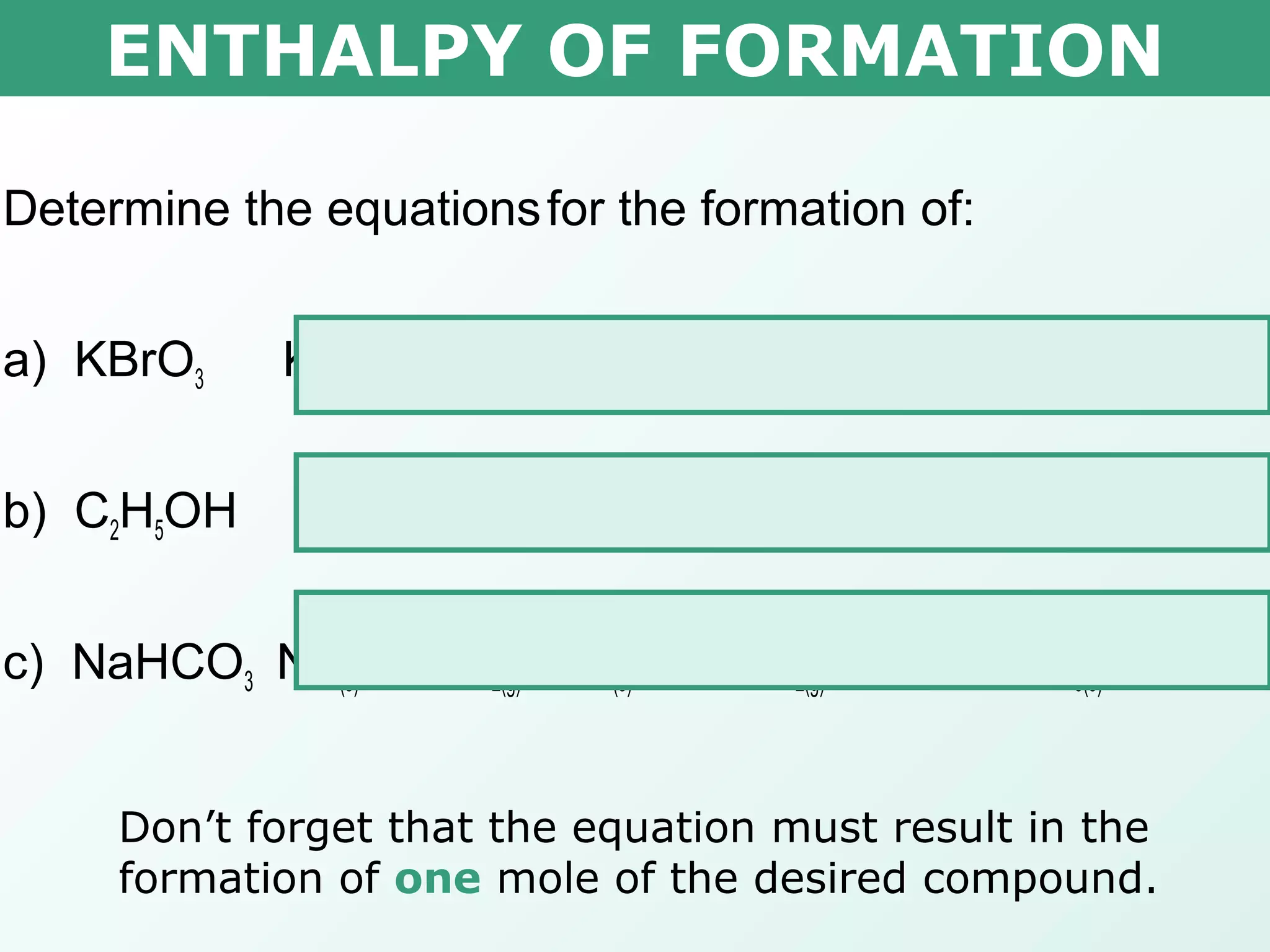 ENTHALPY OF FORMATION
Determine the equationsfor the formation of:
a) KBrO3 K(s) + ½ Br2(l) + 3/2 O2(g)  KBrO3(s)
b) C2H5OH 2C(s) + 3H2(g) + 1/2O2(g)  C2H5OH(l)
c) NaHCO3 Na(s) + ½H2(g) + C(s) + 3/2O2(g)  NaHCO3(s)
Don’t forget that the equation must result in the
formation of one mole of the desired compound.
 