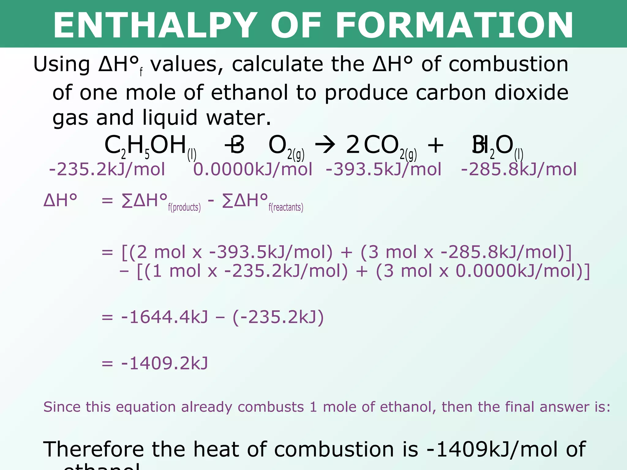 ENTHALPY OF FORMATION
Using ΔH°f values, calculate the ΔH° of combustion
of one mole of ethanol to produce carbon dioxide
gas and liquid water.
C2H5OH(l) + O2(g)  CO2(g) + H2O(l)3 2 3
-235.2kJ/mol 0.0000kJ/mol -393.5kJ/mol -285.8kJ/mol
ΔH° = ∑ΔH°f(products) - ∑ΔH°f(reactants)
= [(2 mol x -393.5kJ/mol) + (3 mol x -285.8kJ/mol)]
– [(1 mol x -235.2kJ/mol) + (3 mol x 0.0000kJ/mol)]
= -1644.4kJ – (-235.2kJ)
= -1409.2kJ
Since this equation already combusts 1 mole of ethanol, then the final answer is:
Therefore the heat of combustion is -1409kJ/mol of
 