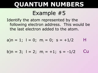 Example #5Example #5
Identify the atom represented by the
following electron address. This would be
the last electron added to the atom.
a)n = 1; l = 0; ml = 0; s = +1/2
b)n = 3; l = 2; ml = +1; s = -1/2
QUANTUM NUMBERS
H
Cu
 
