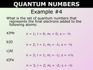 Example #4Example #4
What is the set of quantum numbers that
represents the final electrons added to the
following atoms:
a)He
b)O
c)Al
d)Fe
QUANTUM NUMBERS
n = 1; l = 0; ml = 0; s = -½
n = 2; l = 1; ml = -1; s = -½
n = 3; l = 1; ml = -1; s = +½
n = 3; l = 2; ml = -2; s = -½
 