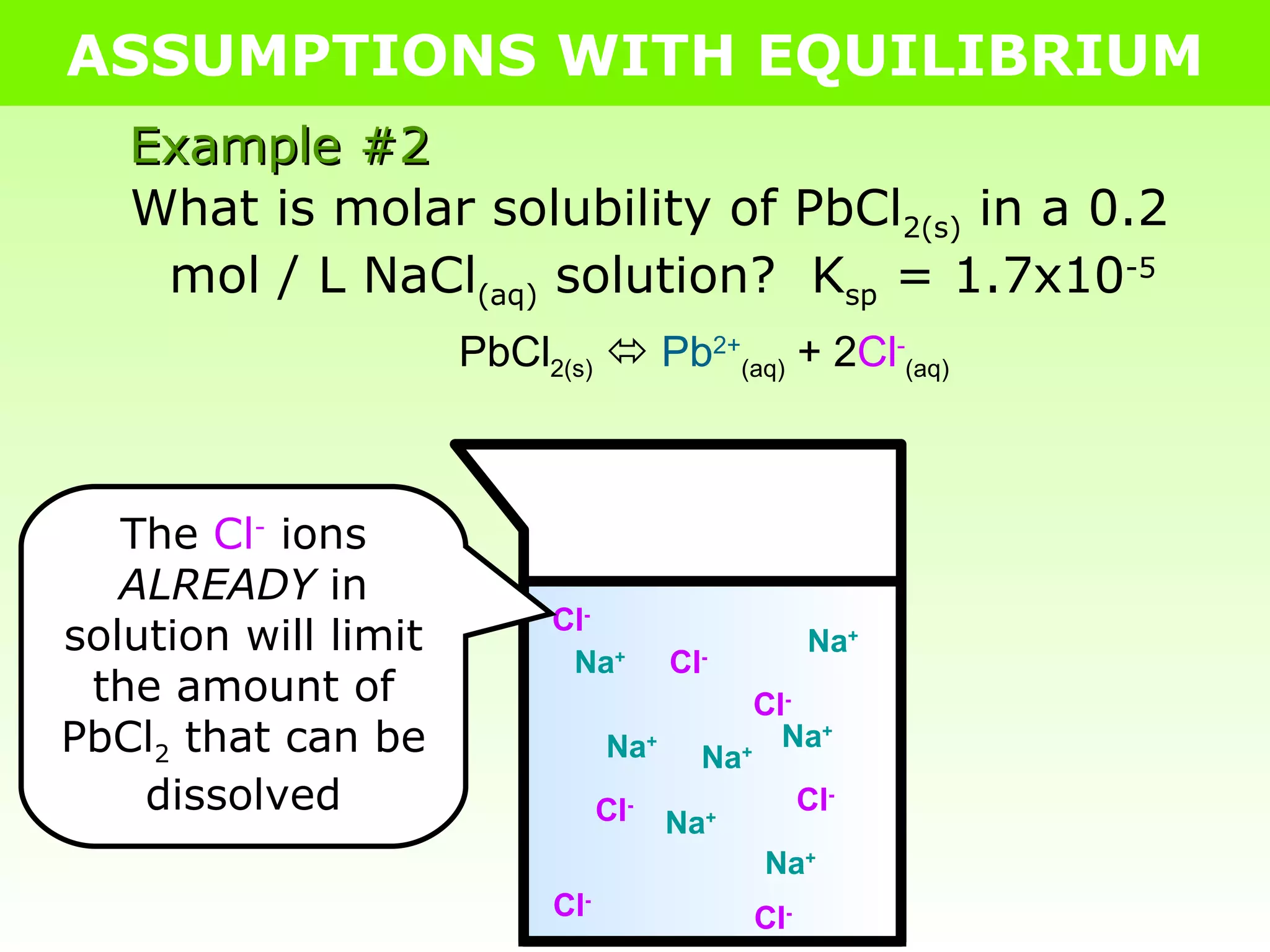 ASSUMPTIONS WITH EQUILIBRIUM What is molar solubility of PbCl 2(s)  in a 0.2 mol / L NaCl (aq)  solution?  K sp  = 1.7x10 -5 Example #2 Na + Cl - Na + Cl - Na + Cl - Na + Cl - Na + Cl - Na + Cl - Na + Cl - PbCl 2(s)      Pb 2+ (aq)  + 2 Cl - (aq) The  Cl -  ions  ALREADY  in solution will limit the amount of PbCl 2  that can be dissolved 