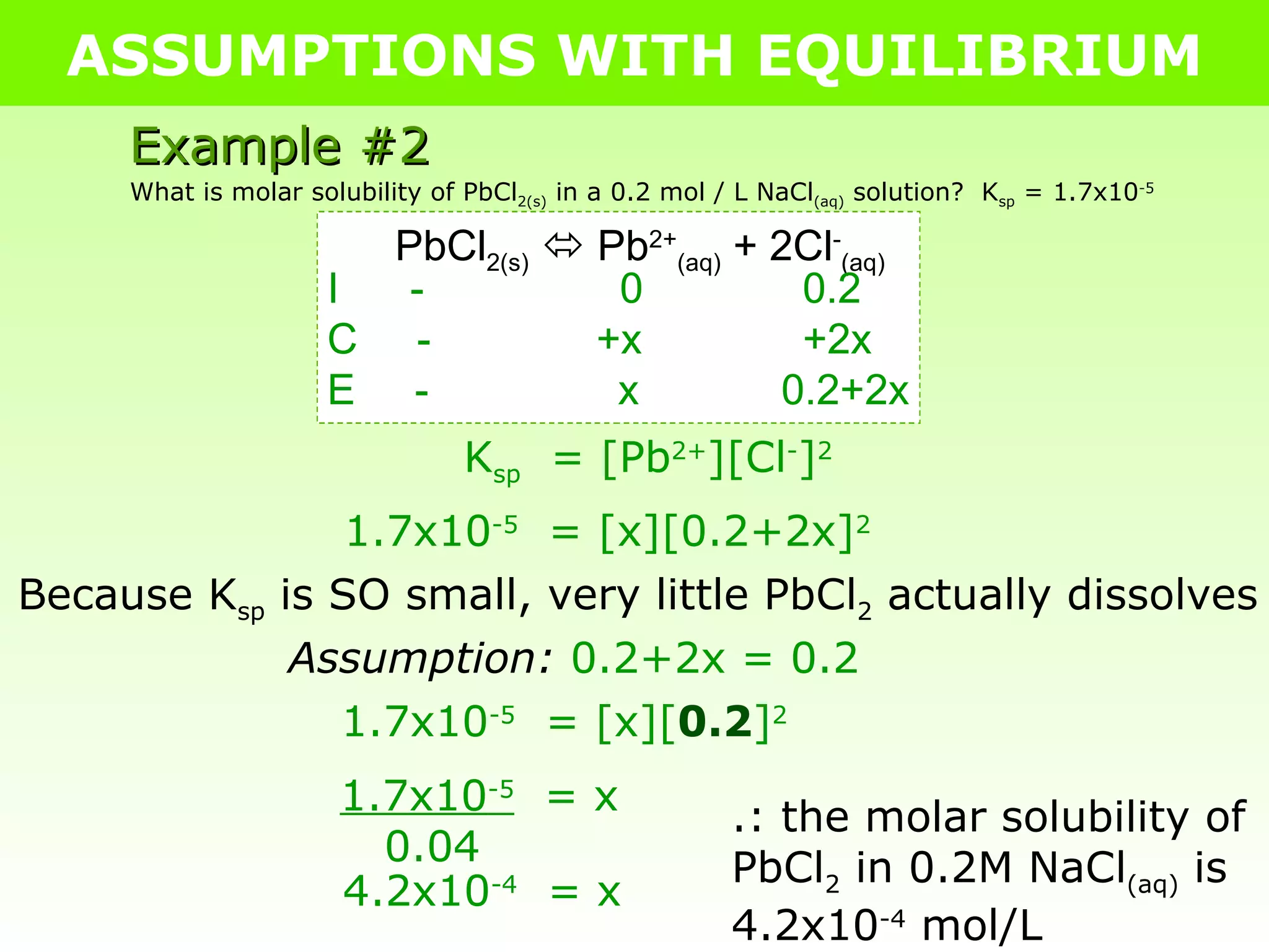 ASSUMPTIONS WITH EQUILIBRIUM Example #2 What is molar solubility of PbCl 2(s)  in a 0.2 mol / L NaCl (aq)  solution?  K sp  = 1.7x10 -5 PbCl 2(s)     Pb 2+ (aq)  + 2Cl - (aq) I  -   0   0.2 C  -   +x   +2x E  -  x  0.2+2x K sp   = [Pb 2+ ][Cl - ] 2 1.7x10 -5   = [x][0.2+2x] 2 Because K sp  is SO small, very little PbCl 2  actually dissolves Assumption:   0.2+2x = 0.2 1.7x10 -5   = [x][ 0.2 ] 2 1.7x10 -5   = x 0.04 4.2x10 -4   = x .: the molar solubility of PbCl 2  in 0.2M NaCl (aq)  is 4.2x10 -4  mol/L 