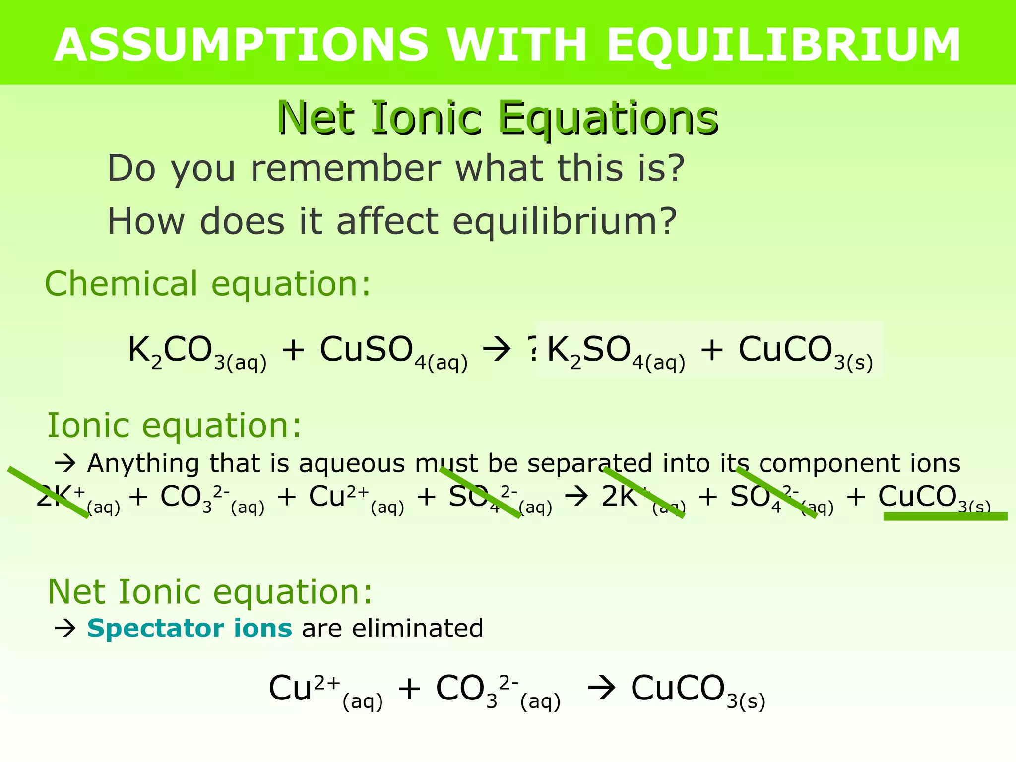 ASSUMPTIONS WITH EQUILIBRIUM Net Ionic Equations Do you remember what this is? How does it affect equilibrium? K 2 CO 3(aq)  + CuSO 4(aq)     ? K 2 SO 4(aq)  + CuCO 3(s) Chemical equation: Ionic equation:    Anything that is aqueous must be separated into its component ions 2K + (aq)  + CO 3 2- (aq)  + Cu 2+ (aq)  + SO 4 2- (aq)     2K + (aq)  + SO 4 2- (aq)  + CuCO 3(s) Net Ionic equation:    Spectator ions  are eliminated Cu 2+ (aq)  + CO 3 2- (aq)     CuCO 3(s) 