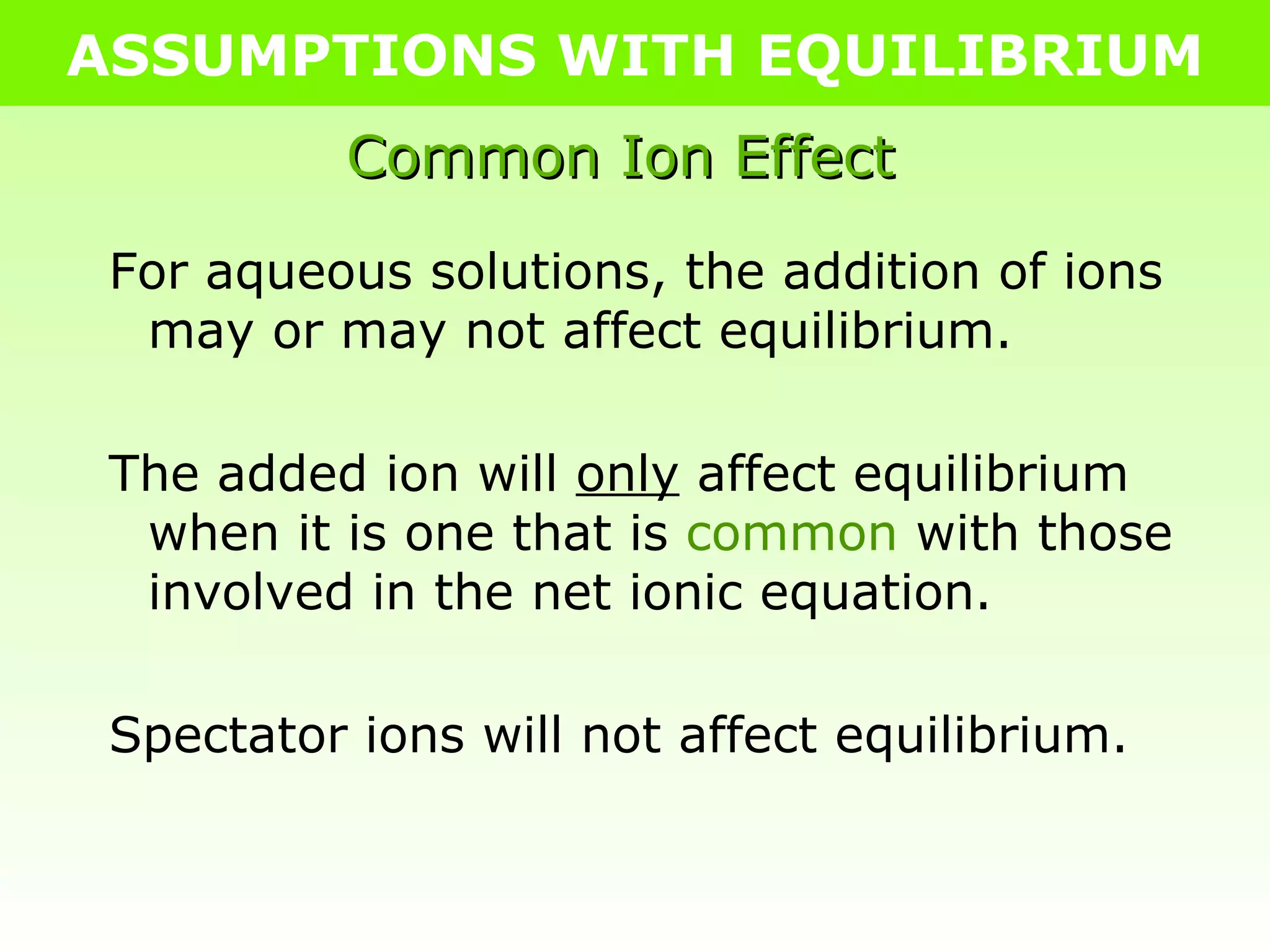 ASSUMPTIONS WITH EQUILIBRIUM Common Ion Effect For aqueous solutions, the addition of ions may or may not affect equilibrium. The added ion will  only  affect equilibrium when it is one that is  common  with those involved in the net ionic equation. Spectator ions will not affect equilibrium. 
