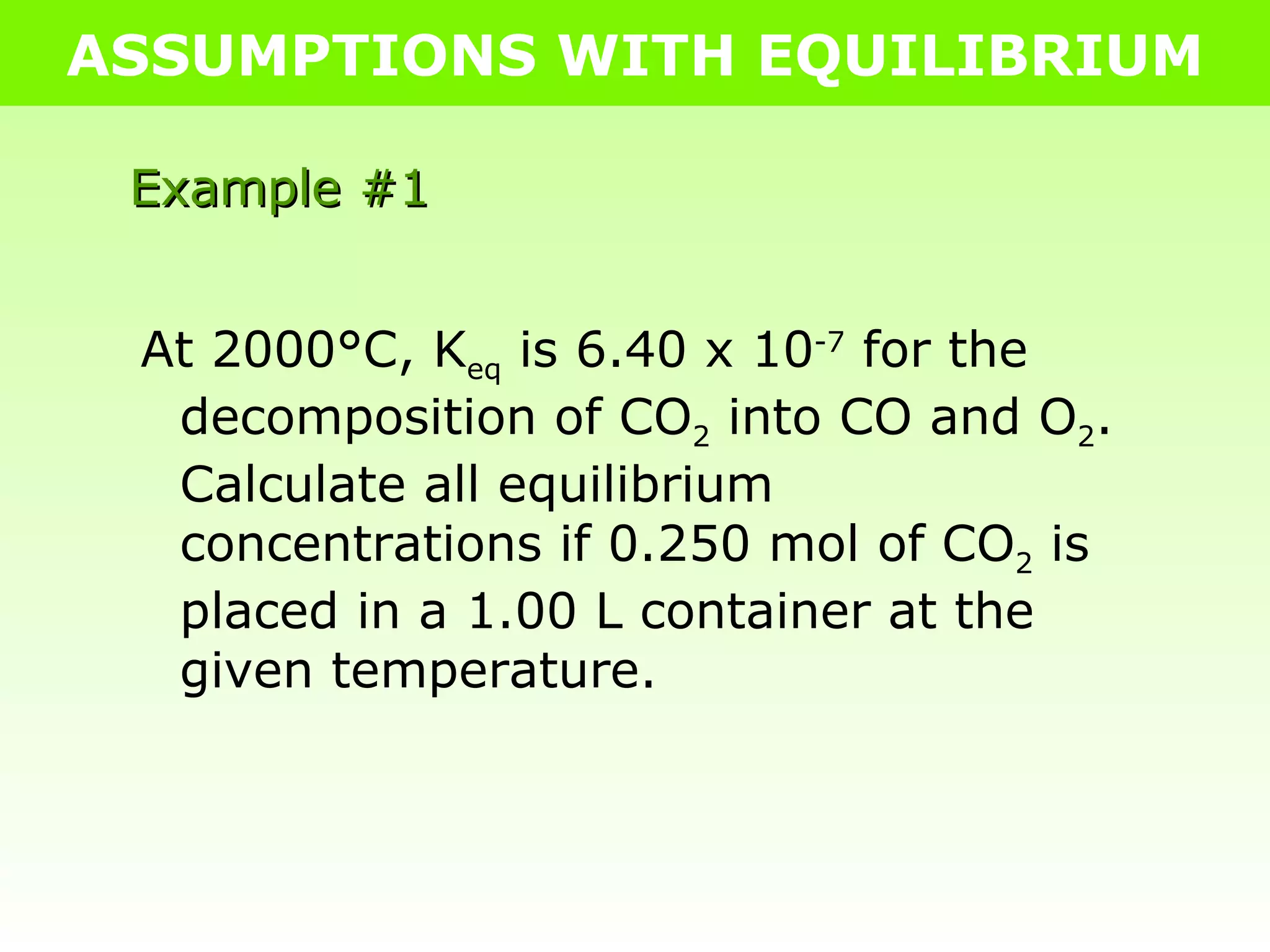 ASSUMPTIONS WITH EQUILIBRIUM Example #1 At 2000°C, K eq  is 6.40 x 10 -7  for the decomposition of CO 2  into CO and O 2 .  Calculate all equilibrium concentrations if 0.250 mol of CO 2  is placed in a 1.00 L container at the given temperature. 