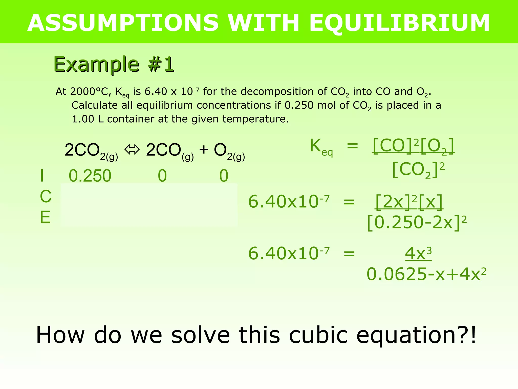 ASSUMPTIONS WITH EQUILIBRIUM Example #1 At 2000°C, K eq  is 6.40 x 10 -7  for the decomposition of CO 2  into CO and O 2 .  Calculate all equilibrium concentrations if 0.250 mol of CO 2  is placed in a 1.00 L container at the given temperature. 2CO 2(g)     2CO (g)  + O 2(g) I  0.250   0   0 C  -2x   +2x   +x E  0.250-2x  2x  x K eq   =  [CO] 2 [O 2 ]   [CO 2 ] 2 6.40x10 -7   =  [2x] 2 [x]   [0.250-2x] 2 6.40x10 -7   =  4x 3   0.0625-x+4x 2 How do we solve this cubic equation?! 