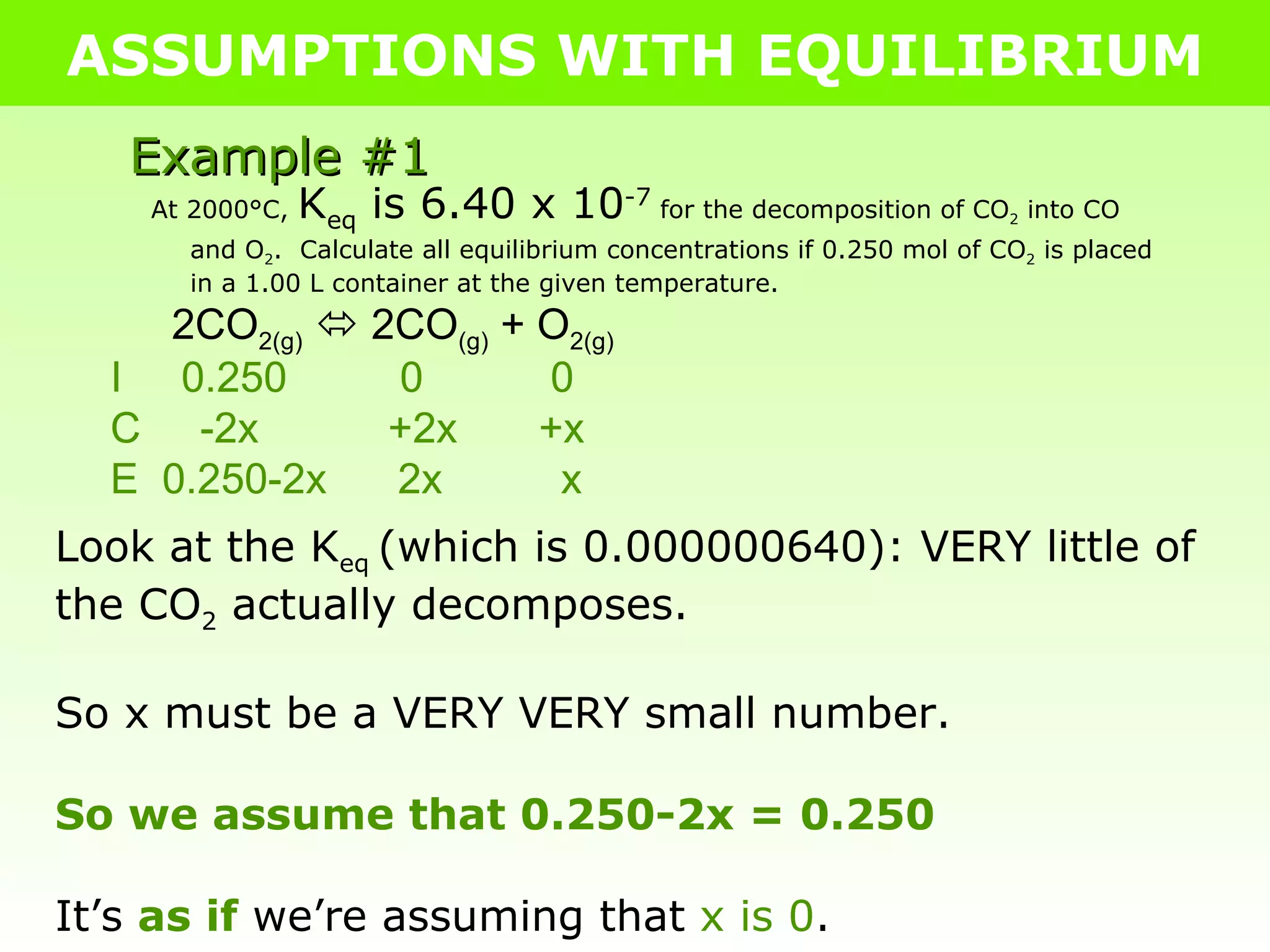 ASSUMPTIONS WITH EQUILIBRIUM Example #1 At 2000°C,  K eq  is 6.40 x 10 -7  for the decomposition of CO 2  into CO and O 2 .  Calculate all equilibrium concentrations if 0.250 mol of CO 2  is placed in a 1.00 L container at the given temperature. 2CO 2(g)     2CO (g)  + O 2(g) I  0.250   0   0 C  -2x   +2x   +x E  0.250-2x  2x  x Look at the K eq  (which is 0.000000640): VERY little of the CO 2  actually decomposes. So x must be a VERY VERY small number. So we assume that 0.250-2x = 0.250 It’s  as if  we’re assuming that  x is 0 . 