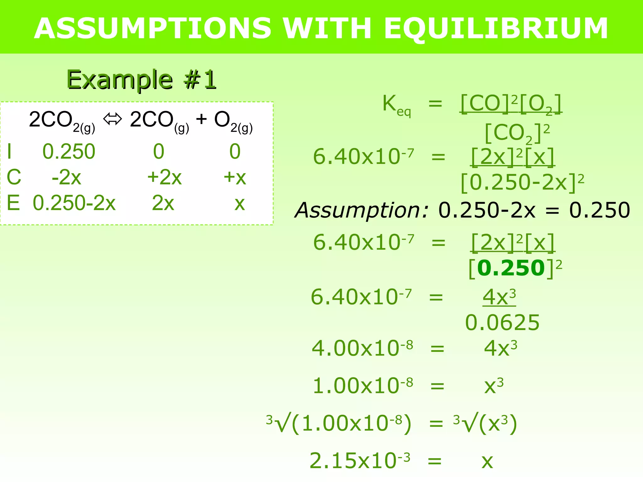 ASSUMPTIONS WITH EQUILIBRIUM Example #1 2CO 2(g)     2CO (g)  + O 2(g) I  0.250   0   0 C  -2x   +2x   +x E  0.250-2x  2x  x K eq   =  [CO] 2 [O 2 ]   [CO 2 ] 2 6.40x10 -7   =  [2x] 2 [x]   [0.250-2x] 2 Assumption:  0.250-2x = 0.250 6.40x10 -7   =  [2x] 2 [x]   [ 0.250 ] 2 6.40x10 -7   =  4x 3   0.0625 4.00x10 -8   =  4x 3 1.00x10 -8   =  x 3 3 √(1.00x10 -8 )  =  3 √(x 3 ) 2.15x10 -3   =  x 