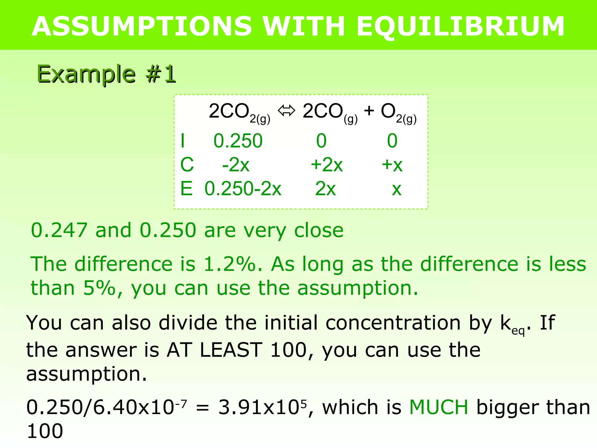 ASSUMPTIONS WITH EQUILIBRIUM Example #1 2CO 2(g)     2CO (g)  + O 2(g) I  0.250   0   0 C  -2x   +2x   +x E  0.250-2x  2x  x 0.247 and 0.250 are very close The difference is 1.2%. As long as the difference is less than 5%, you can use the assumption.  You can also divide the initial concentration by k eq . If the answer is AT LEAST 100, you can use the assumption. 0.250/6.40x10 -7  = 3.91x10 5 , which is  MUCH  bigger than 100 