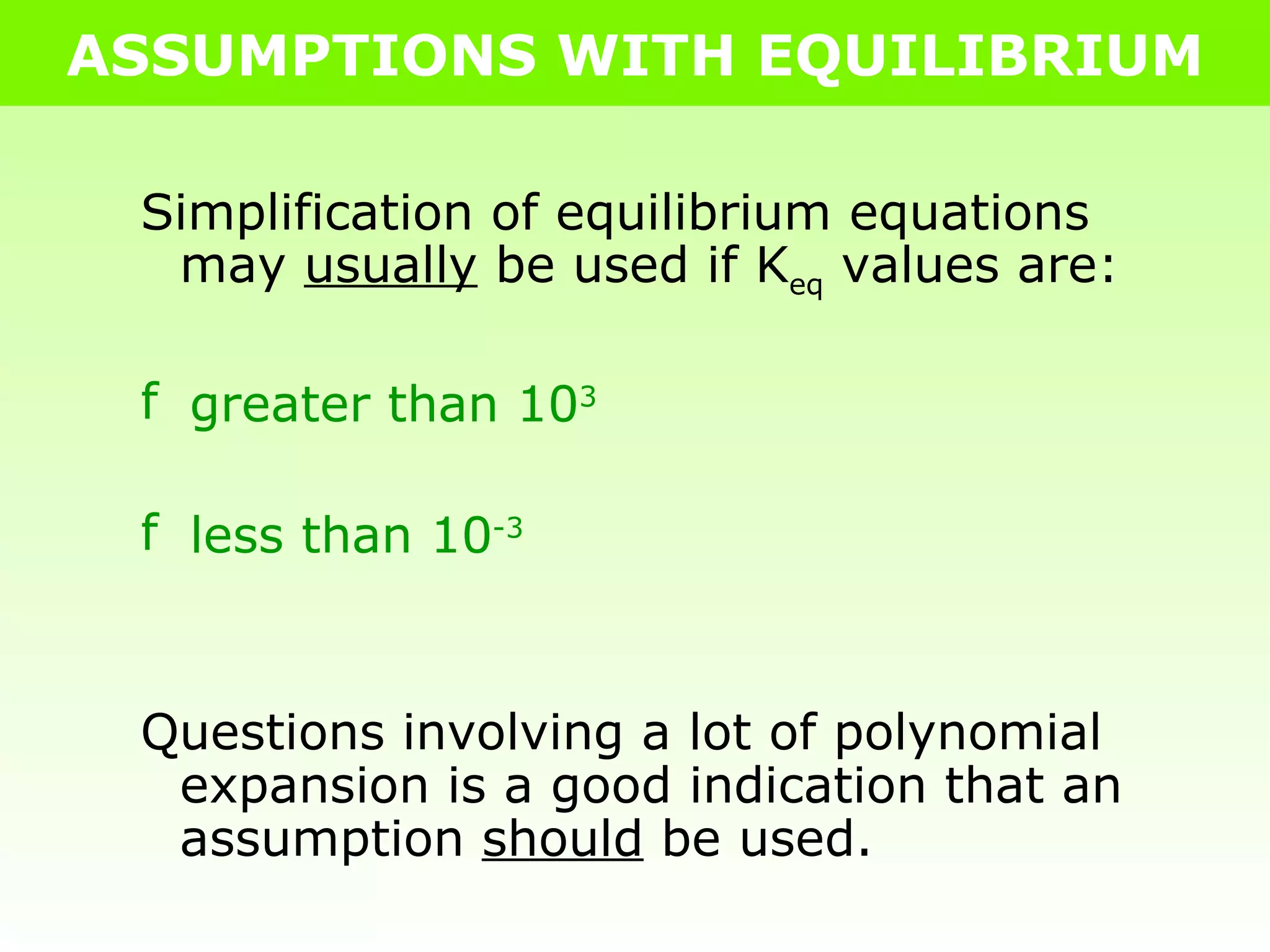 ASSUMPTIONS WITH EQUILIBRIUM Simplification of equilibrium equations may  usually  be used if K eq  values are: greater than 10 3 less than 10 -3 Questions involving a lot of polynomial expansion is a good indication that an assumption  should  be used. 