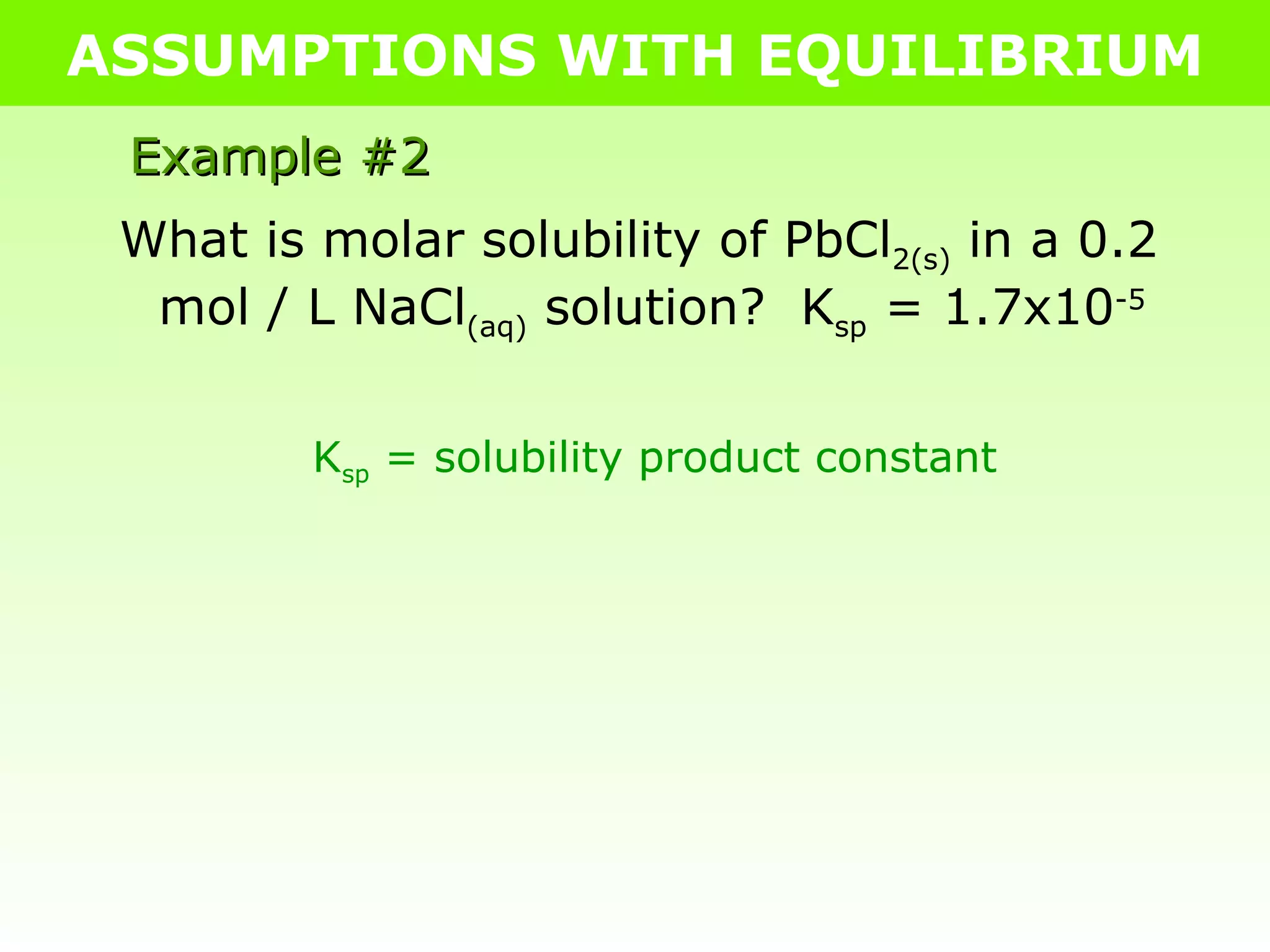 ASSUMPTIONS WITH EQUILIBRIUM What is molar solubility of PbCl 2(s)  in a 0.2 mol / L NaCl (aq)  solution?  K sp  = 1.7x10 -5 K sp  = solubility product constant Example #2 