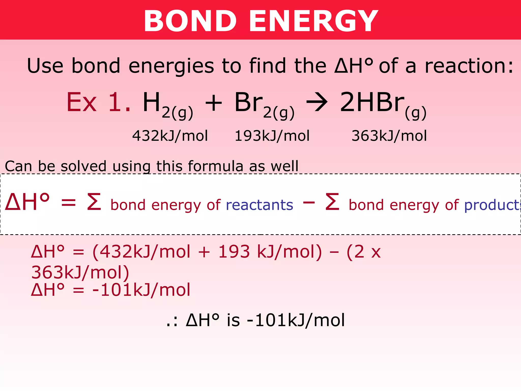 BOND ENERGY Use bond energies to find the  Δ H°   of a reaction: 432kJ/mol  193kJ/mol  363kJ/mol Δ H° =  Σ   bond energy of  reactants  –  Σ   bond energy of  products Can be solved using this formula as well Δ H° = (432kJ/mol + 193 kJ/mol) – (2 x 363kJ/mol) Δ H° = -101kJ/mol .:  Δ H° is -101kJ/mol Ex 1.  H 2(g)  + Br 2(g)     2HBr (g) 
