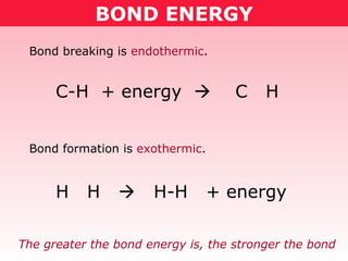 BOND ENERGY Bond breaking is  endothermic . Bond formation is  exothermic . C-H  + energy     C  H H  H     H-H  + energy  The greater the bond energy is, the stronger the bond  