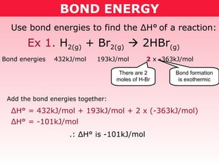 BOND ENERGY Ex 1.  H 2(g)  + Br 2(g)     2HBr (g) Use bond energies to find the  Δ H°   of a reaction: Bond energies  432kJ/mol  193kJ/mol  2  x  - 363kJ/mol Add the bond energies together: There are 2 moles of H-Br Bond formation is exothermic Δ H° =  432kJ/mol + 193kJ/mol + 2 x (-363kJ/mol) Δ H° =  -101kJ/mol .:  Δ H° is  -101kJ/mol 