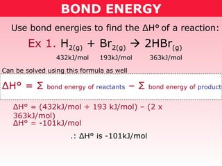 BOND ENERGY Use bond energies to find the  Δ H°   of a reaction: 432kJ/mol  193kJ/mol  363kJ/mol Δ H° =  Σ   bond energy of  reactants  –  Σ   bond energy of  products Can be solved using this formula as well Δ H° = (432kJ/mol + 193 kJ/mol) – (2 x 363kJ/mol) Δ H° = -101kJ/mol .:  Δ H° is -101kJ/mol Ex 1.  H 2(g)  + Br 2(g)     2HBr (g) 