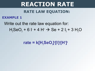 REACTION RATE
RATE LAW EQUATION:
Write out the rate law equation for:
H2SeO3 + 6 I-
+ 4 H+
 Se + 2 I3
-
+ 3 H2O
rate = k[H2SeO3]x
[I-
]y
[H+
]z
EXAMPLE 1
 