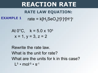 REACTION RATE
RATE LAW EQUATION:
rate = k[H2SeO3]x
[I-
]y
[H+
]z
At 0°C, k = 5.0 x 105
x = 1, y = 3, z = 2
Rewrite the rate law.
What is the unit for rate?
What are the units for k in this case?
L5
• mol-5
• s-1
EXAMPLE 1
 