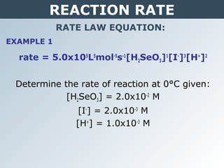 REACTION RATE
RATE LAW EQUATION:
rate = 5.0x105
L5
mol-5
s-1
[H2SeO3]1
[I-
]3
[H+
]2
Determine the rate of reaction at 0°C given:
[H2SeO3] = 2.0x10-2
M
[I-
] = 2.0x10-3
M
[H+
] = 1.0x10-3
M
EXAMPLE 1
 