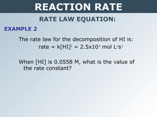REACTION RATE
RATE LAW EQUATION:
EXAMPLE 2
The rate law for the decomposition of HI is:
rate = k[HI]2
= 2.5x10-4
mol L-1
s-1
When [HI] is 0.0558 M, what is the value of
the rate constant?
 