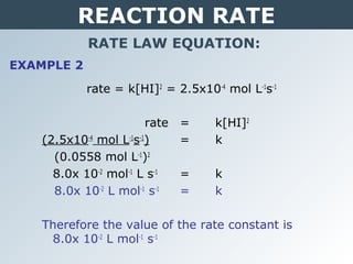 REACTION RATE
RATE LAW EQUATION:
EXAMPLE 2
rate = k[HI]2
= 2.5x10-4
mol L-1
s-1
rate = k[HI]2
(2.5x10-4
mol L-1
s-1
) = k
(0.0558 mol L-1
)2
8.0x 10-2
mol-1
L s-1
= k
8.0x 10-2
L mol-1
s-1
= k
Therefore the value of the rate constant is
8.0x 10-2
L mol-1
s-1
 