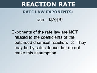 REACTION RATE
RATE LAW EXPONENTS:
rate = k[A]x
[B]y
Exponents of the rate law are NOT
related to the coefficients of the
balanced chemical reaction.  They
may be by coincidence, but do not
make this assumption.
 