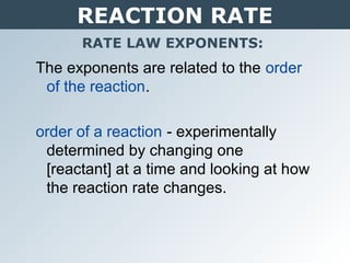 REACTION RATE
RATE LAW EXPONENTS:
The exponents are related to the order
of the reaction.
order of a reaction - experimentally
determined by changing one
[reactant] at a time and looking at how
the reaction rate changes.
 