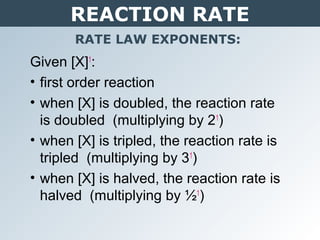 REACTION RATE
RATE LAW EXPONENTS:
Given [X]1
:
• first order reaction
• when [X] is doubled, the reaction rate
is doubled (multiplying by 21
)
• when [X] is tripled, the reaction rate is
tripled (multiplying by 31
)
• when [X] is halved, the reaction rate is
halved (multiplying by ½1
)
 