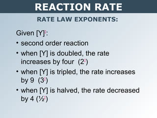 REACTION RATE
RATE LAW EXPONENTS:
Given [Y]2
:
• second order reaction
• when [Y] is doubled, the rate
increases by four (22
)
• when [Y] is tripled, the rate increases
by 9 (32
)
• when [Y] is halved, the rate decreased
by 4 (½2
)
 