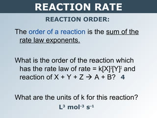 REACTION RATE
REACTION ORDER:
The order of a reaction is the sum of the
rate law exponents.
What is the order of the reaction which
has the rate law of rate = k[X]2
[Y]2
and
reaction of X + Y + Z  A + B?
What are the units of k for this reaction?
4
L3
mol-3
s-1
 