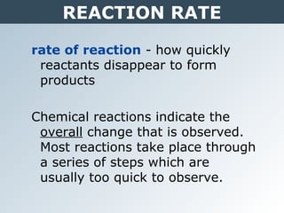REACTION RATE
rate of reaction - how quickly
reactants disappear to form
products
Chemical reactions indicate the
overall change that is observed.
Most reactions take place through
a series of steps which are
usually too quick to observe.
 