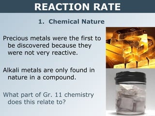 REACTION RATE
1. Chemical Nature
Precious metals were the first to
be discovered because they
were not very reactive.
Alkali metals are only found in
nature in a compound.
What part of Gr. 11 chemistry
does this relate to?
 
