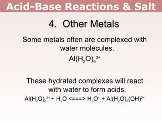 Acid-Base Reactions & Salt 4.  Other Metals Some metals often are complexed with water molecules. Al(H 2 O) 6 3+ These hydrated complexes will react with water to form acids. Al(H 2 O) 6 3+  + H 2 O <===> H 3 O +  + Al(H 2 O) 5 (OH) 2+ 