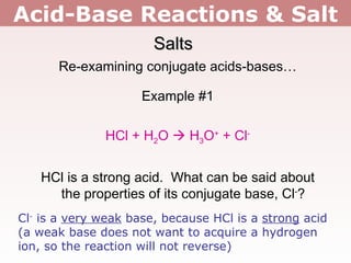 Acid-Base Reactions & Salt Salts Re-examining conjugate acids-bases… Example #1 HCl + H 2 O    H 3 O +  + Cl - HCl is a strong acid.  What can be said about the properties of its conjugate base, Cl - ? Cl -  is a  very weak  base, because HCl is a  strong  acid (a weak base does not want to acquire a hydrogen ion, so the reaction will not reverse) 