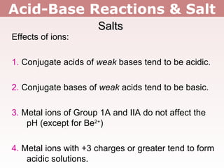 Acid-Base Reactions & Salt Salts Effects of ions: 1.  Conjugate acids of  weak  bases tend to be acidic. 2.  Conjugate bases of  weak  acids tend to be basic. 3.  Metal ions of Group 1A and IIA do not affect the pH (except for Be 2+ ) 4.  Metal ions with +3 charges or greater tend to form acidic solutions. 
