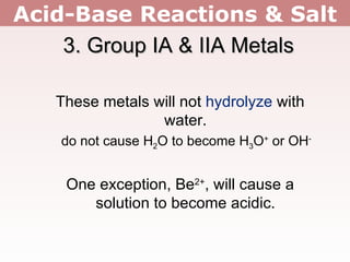 Acid-Base Reactions & Salt 3. Group IA & IIA Metals These metals will not  hydrolyze  with water. do not cause H 2 O to become H 3 O +  or OH - One exception, Be 2+ , will cause a solution to become acidic. 