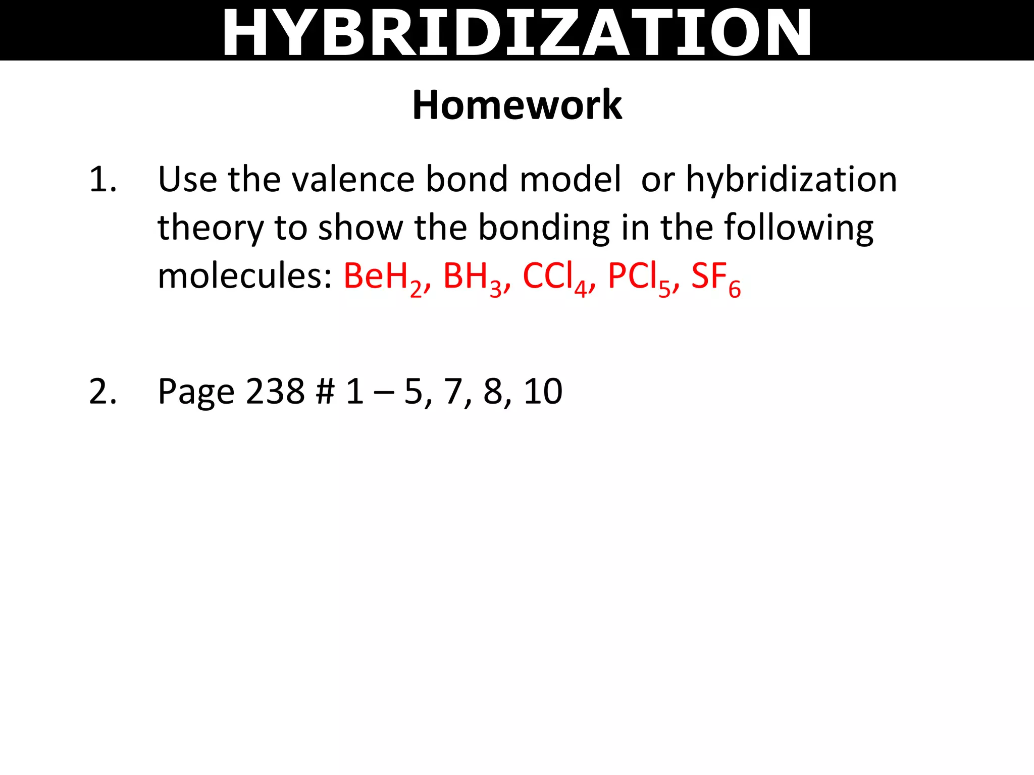 Homework
1. Use the valence bond model or hybridization
theory to show the bonding in the following
molecules: BeH2, BH3, CCl4, PCl5, SF6
2. Page 238 # 1 – 5, 7, 8, 10
HYBRIDIZATION
 